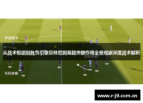 从战术枢纽到胜负引擎贝林厄姆英超关键作用全景观察深度战术解析