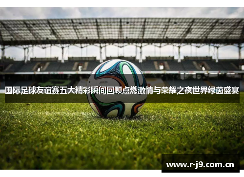 国际足球友谊赛五大精彩瞬间回顾点燃激情与荣耀之夜世界绿茵盛宴 国际足球友谊赛五大精彩瞬间回顾点燃激情与荣耀之夜世界绿茵盛宴